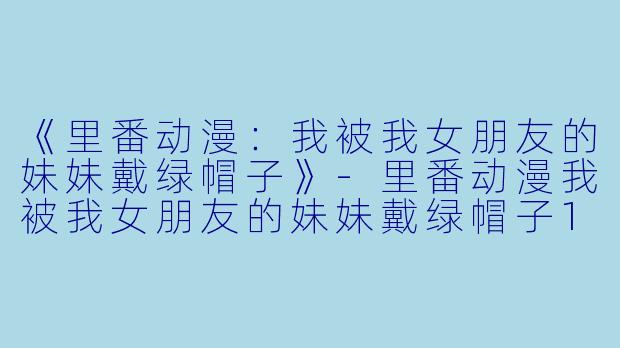 《里番动漫：我被我女朋友的妹妹戴绿帽子》-里番动漫我被我女朋友的妹妹戴绿帽子1集全
