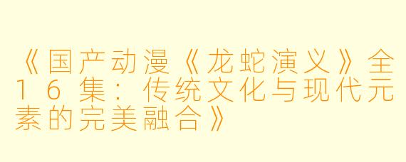 《国产动漫《龙蛇演义》全16集：传统文化与现代元素的完美融合》