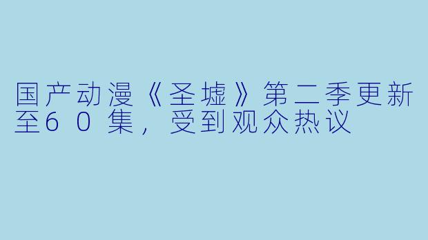 国产动漫《圣墟》第二季更新至60集，受到观众热议