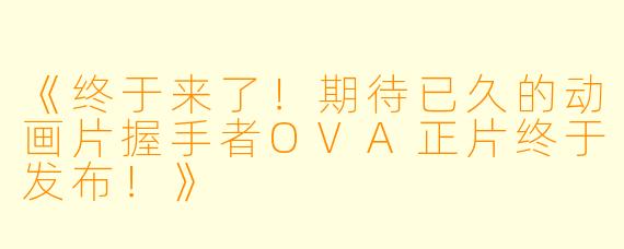 《终于来了！期待已久的动画片握手者OVA正片终于发布！》