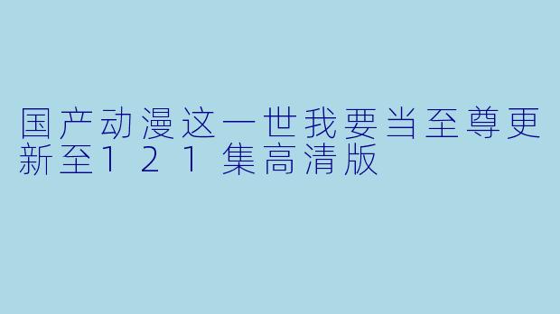国产动漫这一世我要当至尊更新至121集高清版