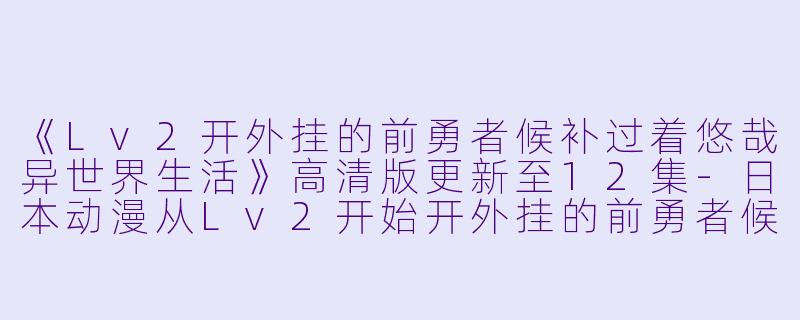 《Lv2开外挂的前勇者候补过着悠哉异世界生活》高清版更新至12集-日本动漫从Lv2开始开外挂的前勇者候补过着悠哉异世界生活更新至12集高清版