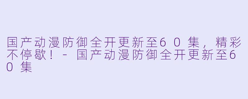 国产动漫防御全开更新至60集，精彩不停歇！-国产动漫防御全开更新至60集