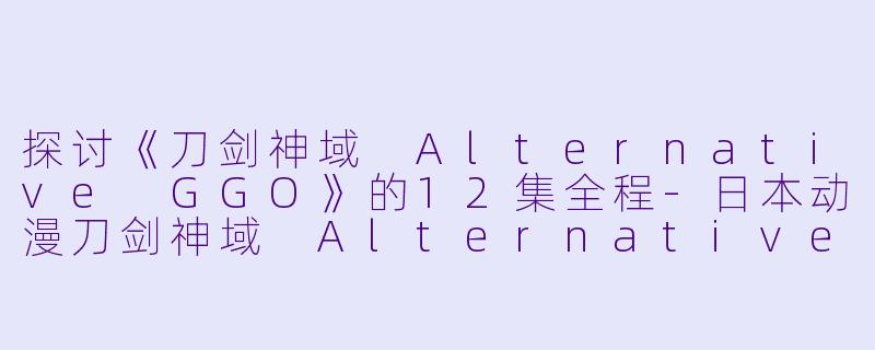 探讨《刀剑神域 Alternative GGO》的12集全程-日本动漫刀剑神域 Alternative GGO全12集
