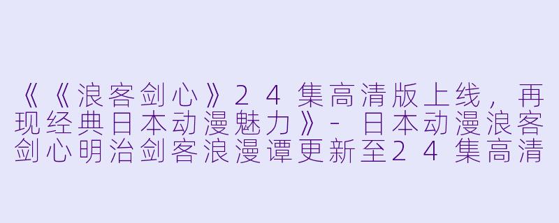 《《浪客剑心》24集高清版上线，再现经典日本动漫魅力》-日本动漫浪客剑心明治剑客浪漫谭更新至24集高清版