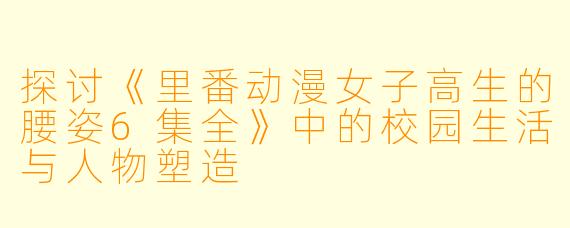 探讨《里番动漫女子高生的腰姿6集全》中的校园生活与人物塑造