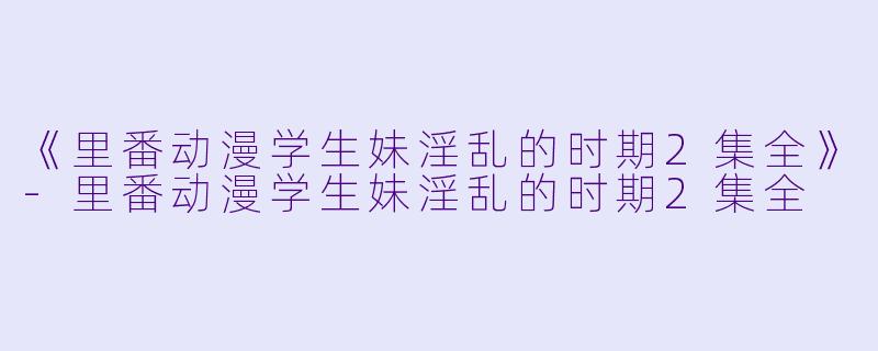 《里番动漫学生妹淫乱的时期2集全》-里番动漫学生妹淫乱的时期2集全