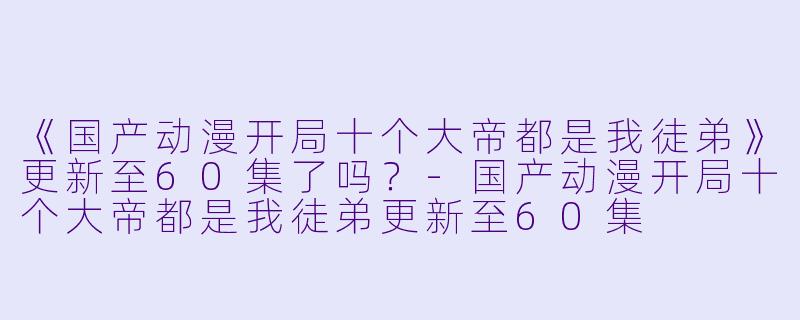 《国产动漫开局十个大帝都是我徒弟》更新至60集了吗？