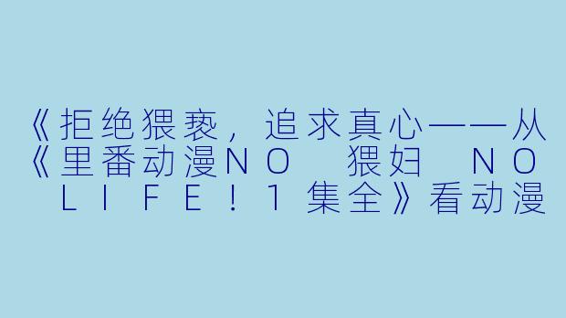 《拒绝猥亵，追求真心——从《里番动漫NO 猥妇 NO LIFE！1集全》看动漫界的正能量》-里番动漫NO 猥妇 NO LIFE！1集全