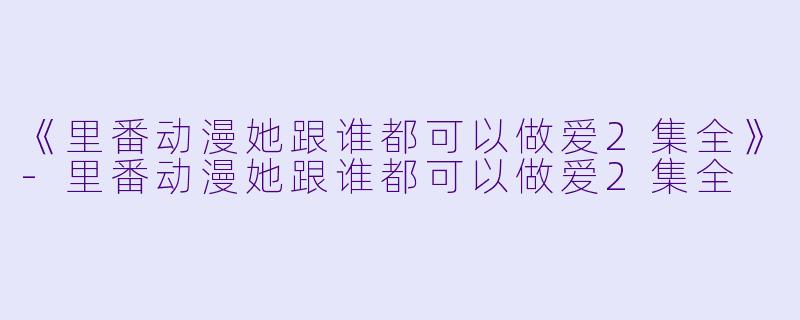 《里番动漫她跟谁都可以做爱2集全》-里番动漫她跟谁都可以做爱2集全
