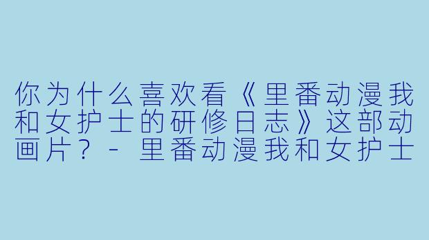 你为什么喜欢看《里番动漫我和女护士的研修日志》这部动画片?