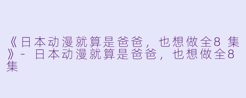 《日本动漫就算是爸爸，也想做全8集》-日本动漫就算是爸爸，也想做全8集