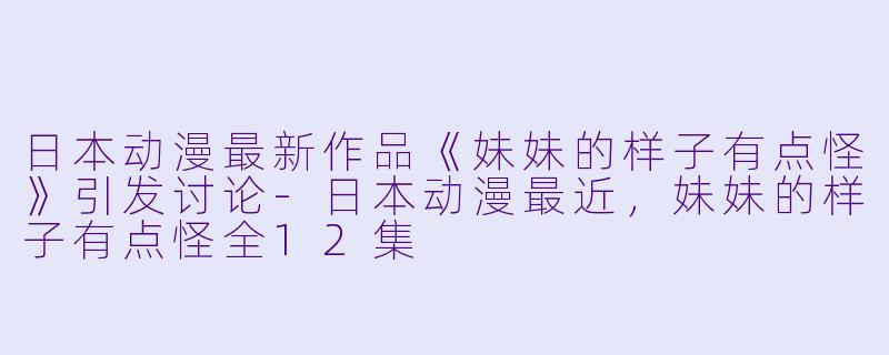 日本动漫最新作品《妹妹的样子有点怪》引发讨论-日本动漫最近，妹妹的样子有点怪全12集