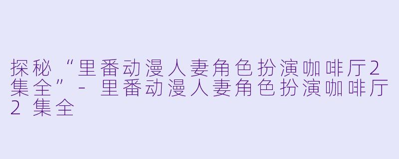 探秘“里番动漫人妻角色扮演咖啡厅2集全”-里番动漫人妻角色扮演咖啡厅2集全