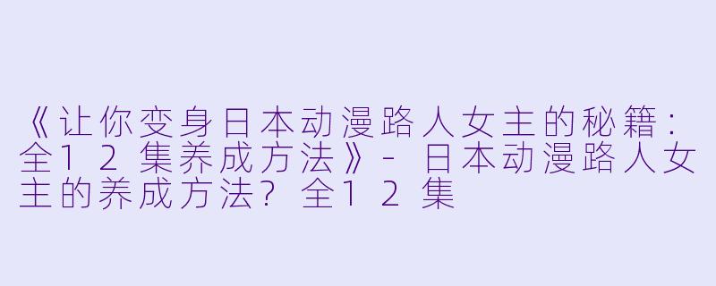 《让你变身日本动漫路人女主的秘籍：全12集养成方法》