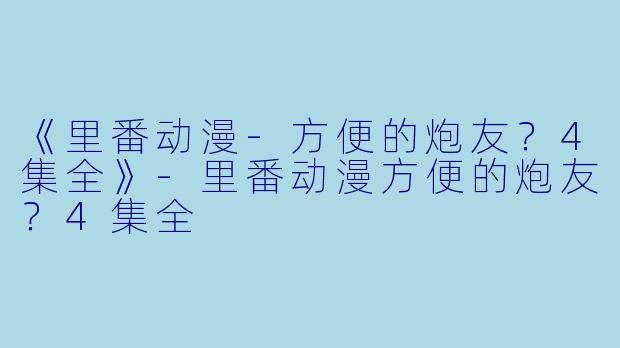 《里番动漫-方便的炮友？4集全》-里番动漫方便的炮友？4集全