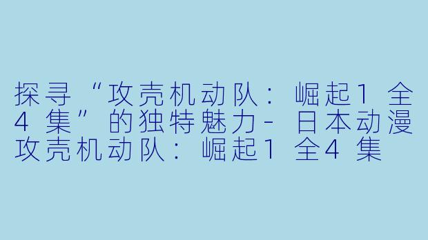 探寻“攻壳机动队：崛起1全4集”的独特魅力-日本动漫攻壳机动队：崛起1全4集