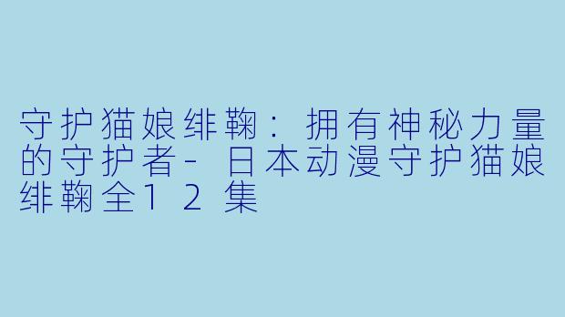 守护猫娘绯鞠：拥有神秘力量的守护者-日本动漫守护猫娘绯鞠全12集