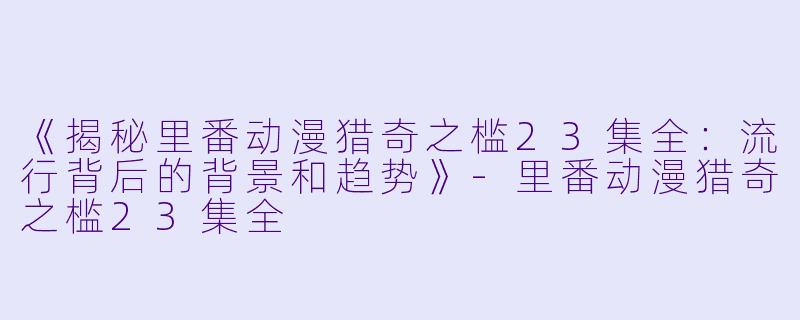 《揭秘里番动漫猎奇之槛23集全：流行背后的背景和趋势》-里番动漫猎奇之槛23集全