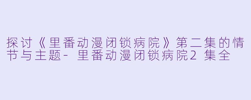 探讨《里番动漫闭锁病院》第二集的情节与主题-里番动漫闭锁病院2集全