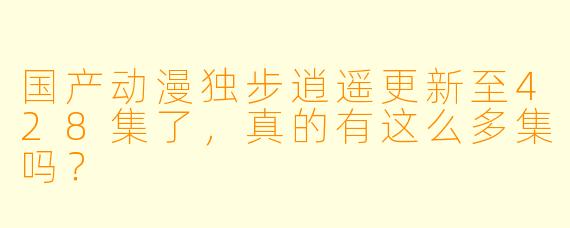 国产动漫独步逍遥更新至428集了，真的有这么多集吗？