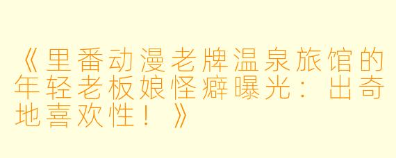 《里番动漫老牌温泉旅馆的年轻老板娘怪癖曝光：出奇地喜欢性！》