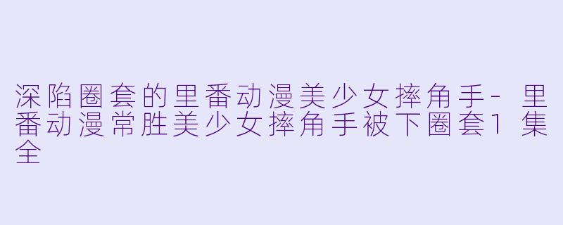 深陷圈套的里番动漫美少女摔角手-里番动漫常胜美少女摔角手被下圈套1集全