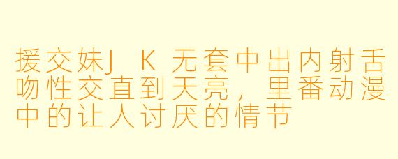 援交妹JK无套中出内射舌吻性交直到天亮，里番动漫中的让人讨厌的情节