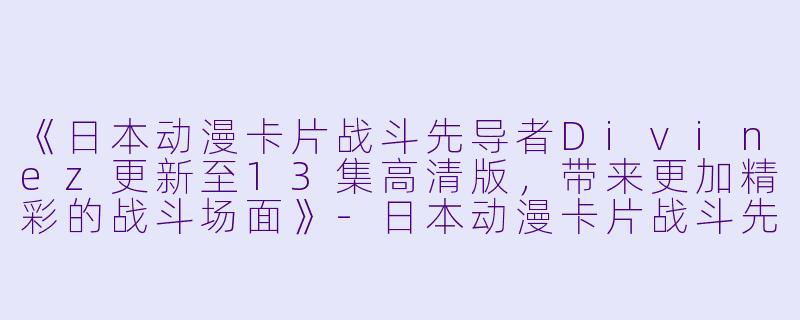 《日本动漫卡片战斗先导者Divinez更新至13集高清版，带来更加精彩的战斗场面》-日本动漫卡片战斗先导者Divinez更新至13集高清版