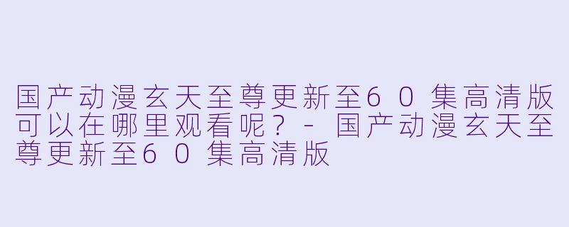 国产动漫玄天至尊更新至60集高清版可以在哪里观看呢？