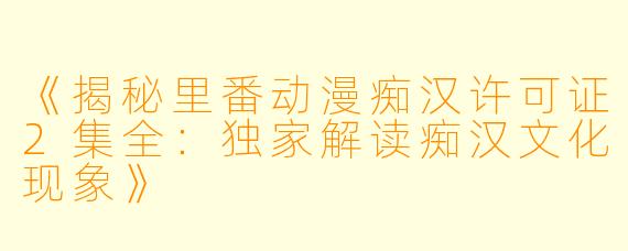 《揭秘里番动漫痴汉许可证2集全：独家解读痴汉文化现象》