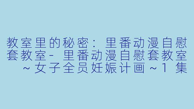 教室里的秘密：里番动漫自慰套教室-里番动漫自慰套教室 ～女子全员妊娠计画～1集全