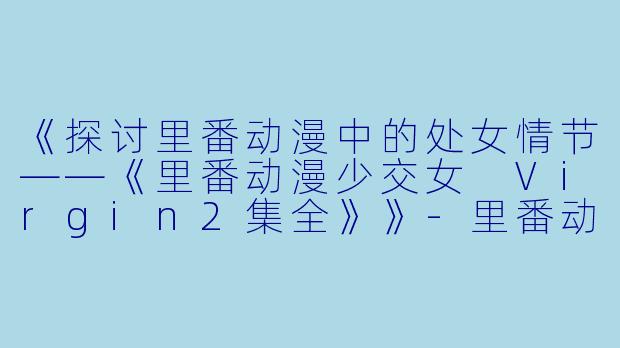 《探讨里番动漫中的处女情节——《里番动漫少交女 Virgin2集全》》