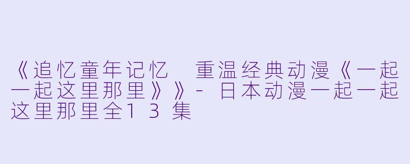《追忆童年记忆 重温经典动漫《一起一起这里那里》》-日本动漫一起一起这里那里全13集