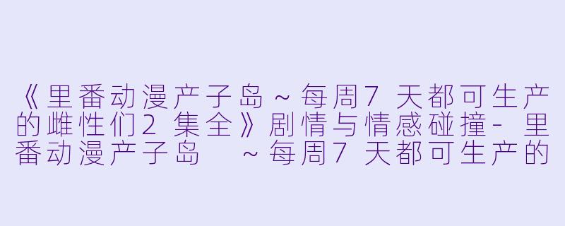 《里番动漫产子岛～每周7天都可生产的雌性们2集全》剧情与情感碰撞-里番动漫产子岛 ～每周7天都可生产的雌性们2集全
