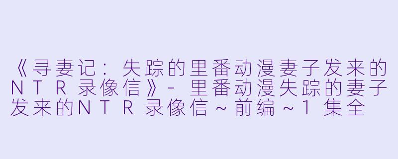 《寻妻记：失踪的里番动漫妻子发来的NTR录像信》-里番动漫失踪的妻子发来的NTR录像信～前编～1集全