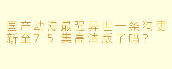 国产动漫最强异世一条狗更新至75集高清版了吗？
