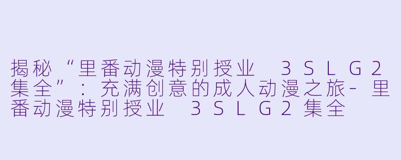 揭秘“里番动漫特别授业 3SLG2集全”：充满创意的成人动漫之旅-里番动漫特别授业 3SLG2集全