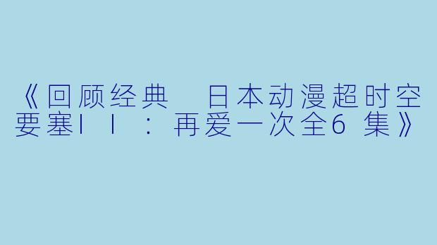 《回顾经典 日本动漫超时空要塞II：再爱一次全6集》