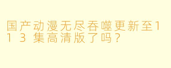 国产动漫无尽吞噬更新至113集高清版了吗？