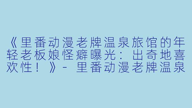 《里番动漫老牌温泉旅馆的年轻老板娘怪癖曝光:出奇地喜欢性!》