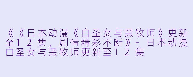《《日本动漫《白圣女与黑牧师》更新至12集，剧情精彩不断》-日本动漫白圣女与黑牧师更新至12集