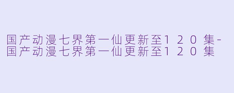 国产动漫七界第一仙更新至120集-国产动漫七界第一仙更新至120集