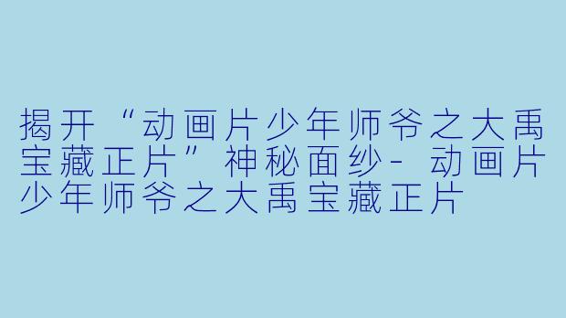 揭开“动画片少年师爷之大禹宝藏正片”神秘面纱-动画片少年师爷之大禹宝藏正片
