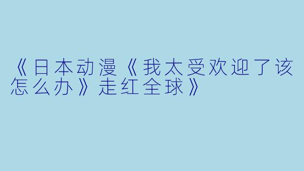 《日本动漫《我太受欢迎了该怎么办》走红全球》
