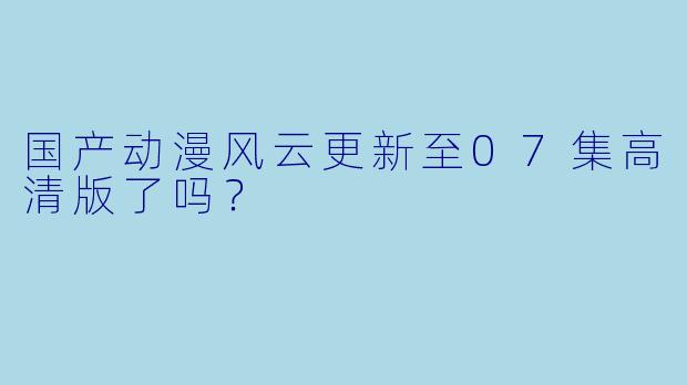 国产动漫风云更新至07集高清版了吗？