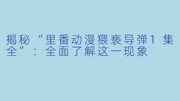 揭秘“里番动漫猥亵导弹1集全”：全面了解这一现象