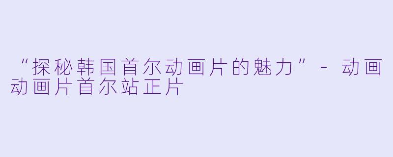 “探秘韩国首尔动画片的魅力”-动画动画片首尔站正片