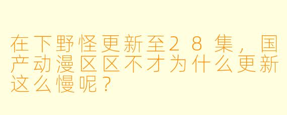 在下野怪更新至28集，国产动漫区区不才为什么更新这么慢呢？