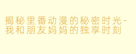 揭秘里番动漫的秘密时光-我和朋友妈妈的独享时刻